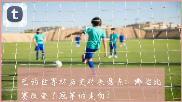 巴西世界杯历史对决盘点：哪些比赛改变了冠军的走向？