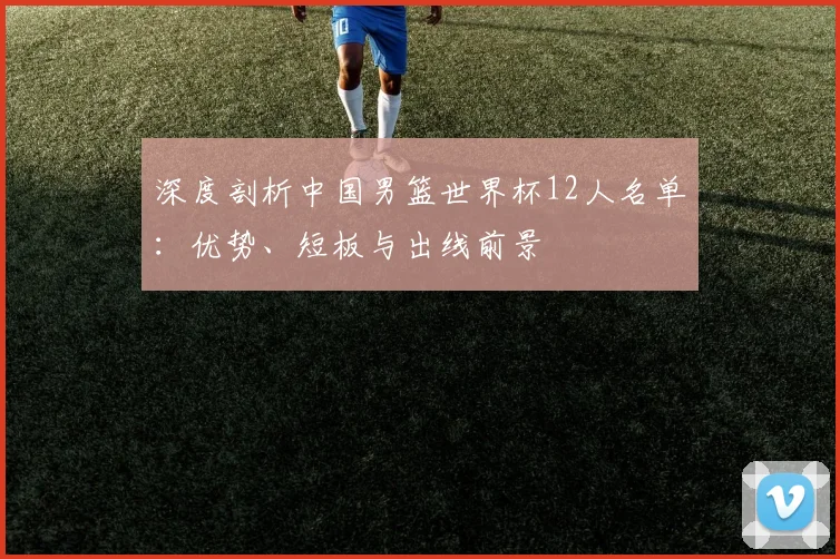 深度剖析中国男篮世界杯12人名单：优势、短板与出线前景