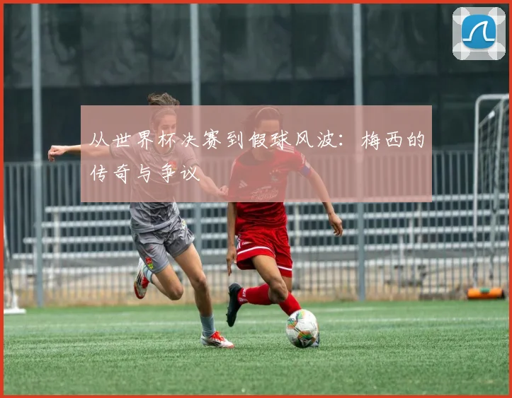 从世界杯决赛到假球风波：梅西的传奇与争议